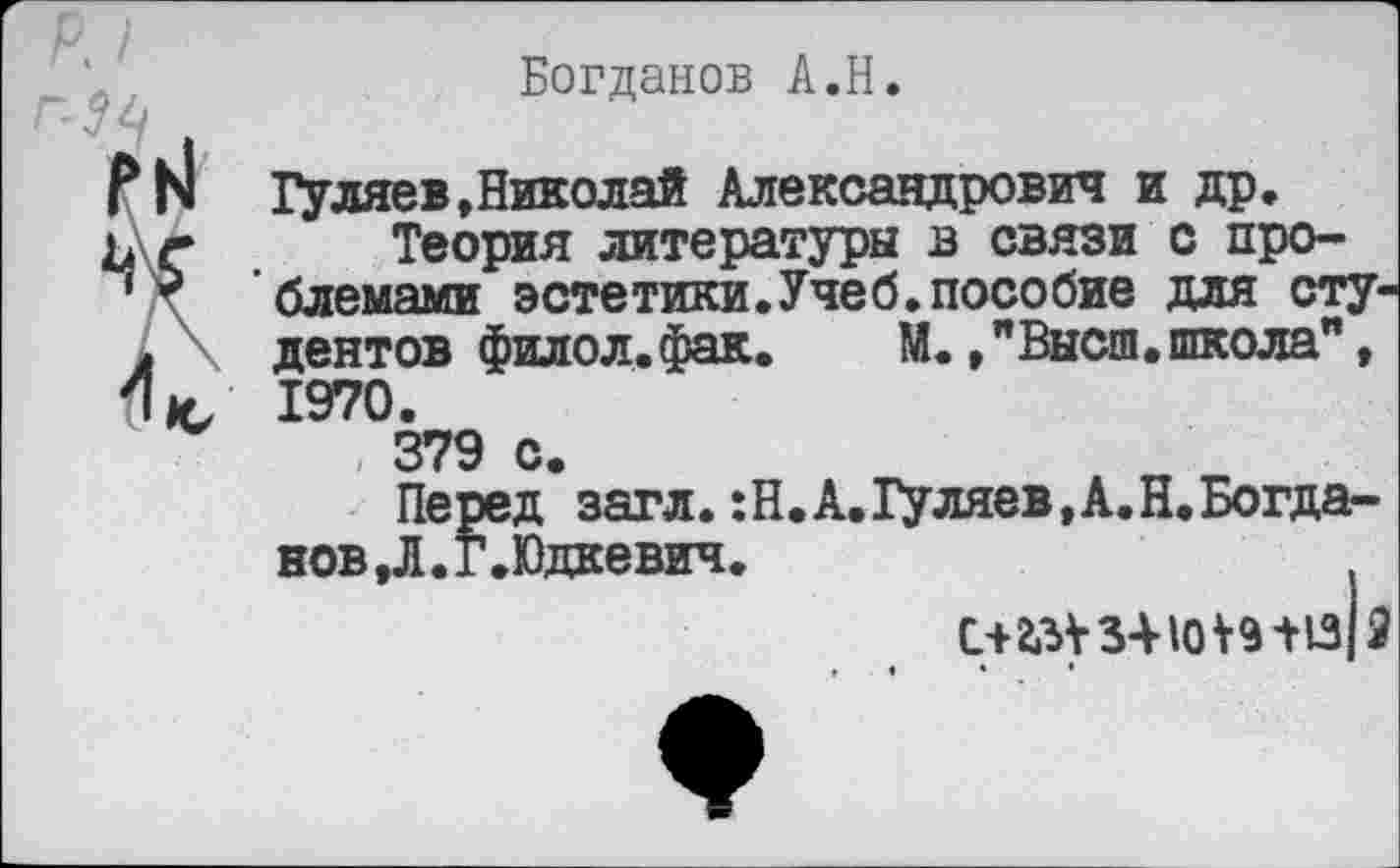 ﻿Богданов А.Н.
I
ГН Гуляев,Николай Александрович и др.
ь\г Теория литературы в связи с про-
’ * блемами эстетики.Учеб.пособие для сту-. дентов филол.фак. М.,"Высш.школа", (1*, 1970.
, 379 с.
Перед загл.:Н.А.Гуляев,А.Н.Богданов , Л. Г. Юдкевич.
С+2.3У 341от13|2
» • » •